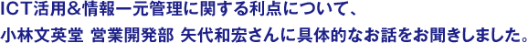 ICT活用＆情報一元管理に関する利点について、小林文英堂 営業開発部 矢代和宏さんに具体的なお話をお聞きしました。