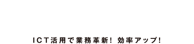 Information and Communication Technology ＩＣＴ活用で業務革新！ 効率アップ！