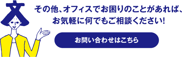 その他、オフィスでお困りのことがあれば、
お気軽に何でもご相談ください！