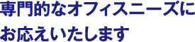 専門的なオフィスニーズにお応えいたします